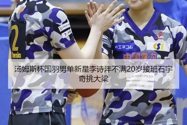 汤姆斯杯国羽男单新星李诗沣不满20岁接班石宇奇挑大梁