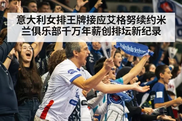 意大利女排王牌接应艾格努续约米兰俱乐部千万年薪创排坛新纪录