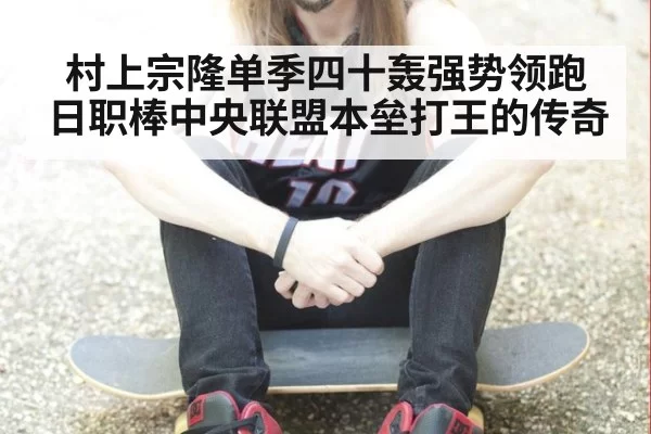 村上宗隆单季四十轰强势领跑日职棒中央联盟本垒打王的传奇
