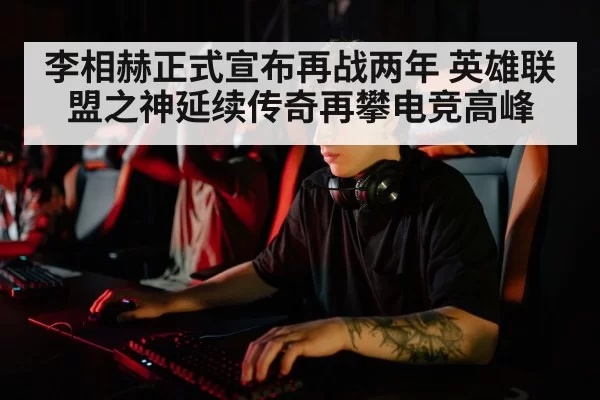 李相赫正式宣布再战两年 英雄联盟之神延续传奇再攀电竞高峰