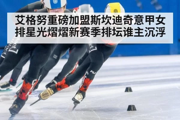 艾格努重磅加盟斯坎迪奇意甲女排星光熠熠新赛季排坛谁主沉浮